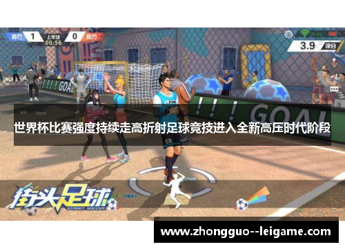 世界杯比赛强度持续走高折射足球竞技进入全新高压时代阶段