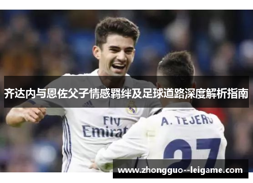 齐达内与恩佐父子情感羁绊及足球道路深度解析指南